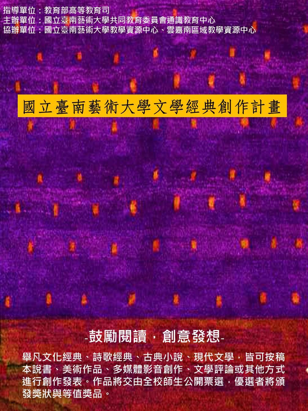 國立臺南藝術大學文學經典創作計畫 鼓勵閱讀，創意發想 舉凡文化經典、詩歌經典、古典小說、現代文學，皆可按稿 本說書、美術作品、多媒體影音創作、文學評論或其他方式 進行創作發表。作品將交由全校師生公開票選，優選者將頒 發獎狀與等值獎品。